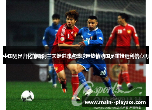 中国男足归化前锋阿兰关键进球点燃球迷热情助国足重拾胜利信心再 中国男足归化前锋阿兰关键进球点燃球迷热情助国足重拾胜利信心再