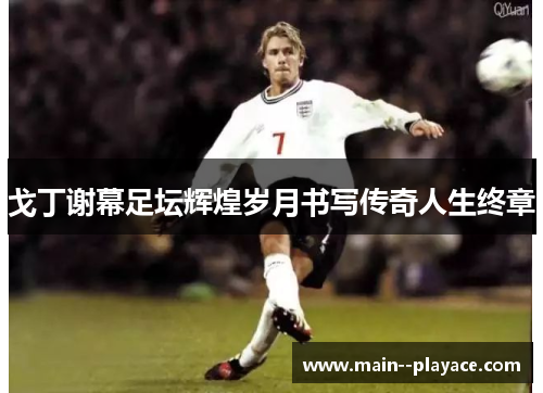 戈丁谢幕足坛辉煌岁月书写传奇人生终章